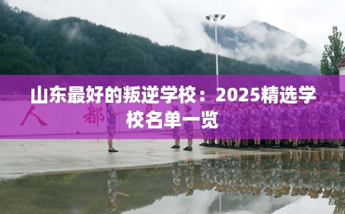 山东最好的叛逆学校：2025精选学校名单一览