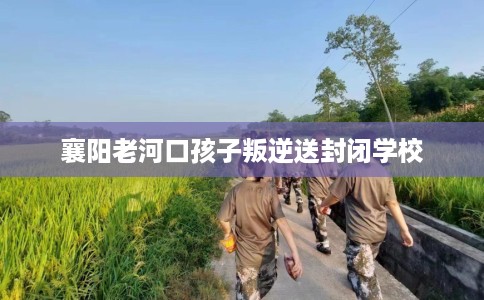 襄阳老河口孩子叛逆送封闭学校