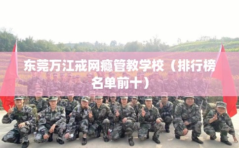 东莞万江戒网瘾管教学校（排行榜名单前十）