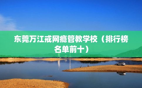 东莞万江戒网瘾管教学校（排行榜名单前十）