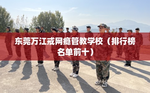 东莞万江戒网瘾管教学校（排行榜名单前十）