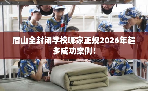 眉山全封闭学校哪家正规2026年超多成功案例！