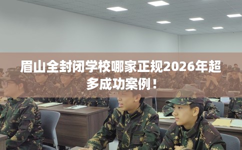 眉山全封闭学校哪家正规2026年超多成功案例！