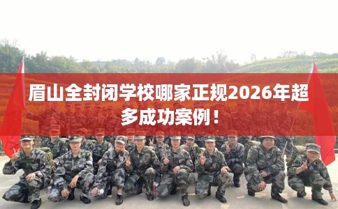 眉山全封闭学校哪家正规2026年超多成功案例！