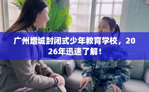 广州增城封闭式少年教育学校，2026年迅速了解！