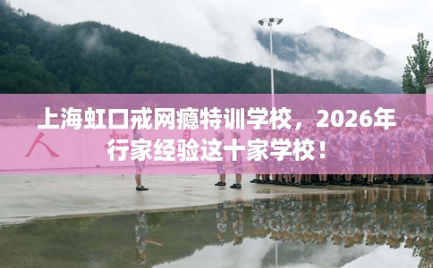 上海虹口戒网瘾特训学校，2026年行家经验这十家学校！