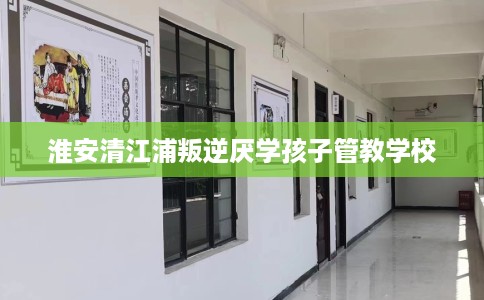 淮安清江浦叛逆厌学孩子管教学校