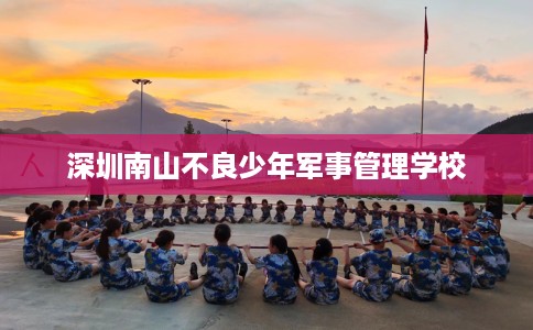 深圳南山不良少年军事管理学校