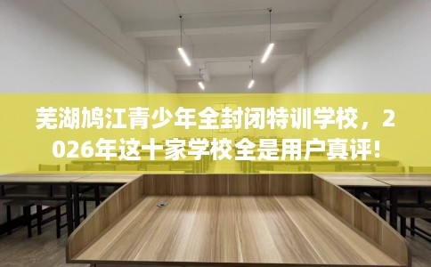 芜湖鸠江青少年全封闭特训学校，2026年这十家学校全是用户真评!