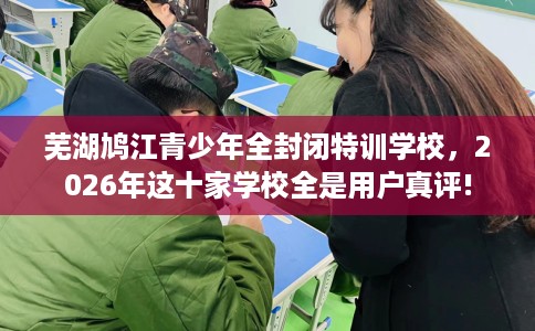 芜湖鸠江青少年全封闭特训学校，2026年这十家学校全是用户真评!