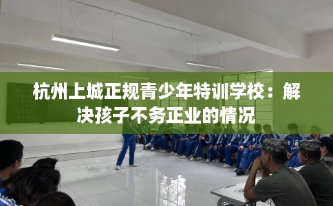 杭州上城正规青少年特训学校：解决孩子不务正业的情况