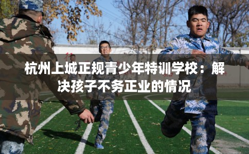 杭州上城正规青少年特训学校：解决孩子不务正业的情况