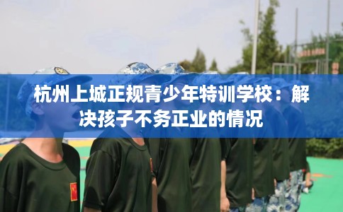 杭州上城正规青少年特训学校：解决孩子不务正业的情况
