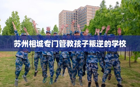 苏州相城专门管教孩子叛逆的学校