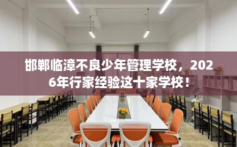 邯郸临漳不良少年管理学校，2026年行家经验这十家学校！