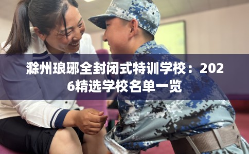 滁州琅琊全封闭式特训学校：2026精选学校名单一览