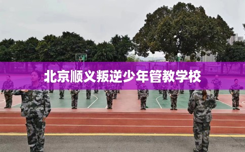 北京顺义叛逆少年管教学校