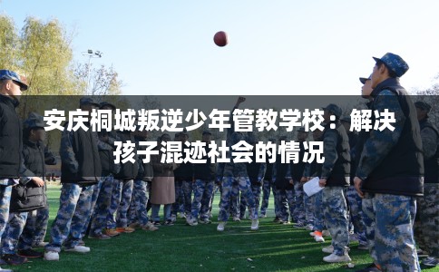 安庆桐城叛逆少年管教学校：解决孩子混迹社会的情况