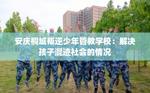 安庆桐城叛逆少年管教学校：解决孩子混迹社会的情况