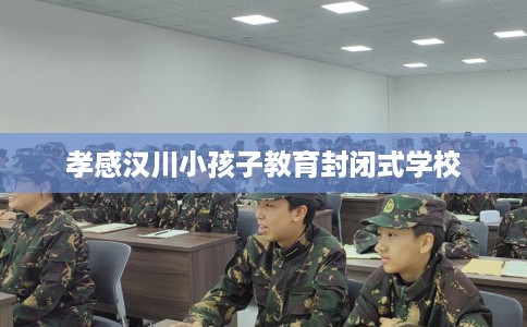 孝感汉川小孩子教育封闭式学校