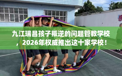 九江瑞昌孩子叛逆的问题管教学校，2026年权威推出这十家学校！