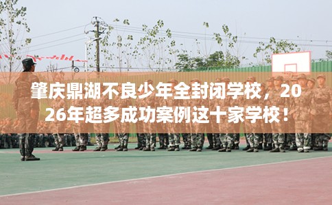 肇庆鼎湖不良少年全封闭学校，2026年超多成功案例这十家学校！