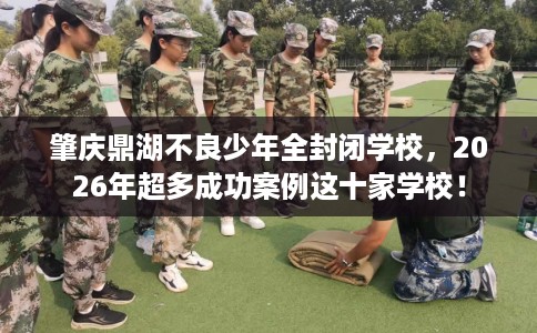 肇庆鼎湖不良少年全封闭学校，2026年超多成功案例这十家学校！