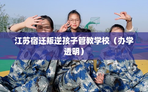 江苏宿迁叛逆孩子管教学校（办学透明）