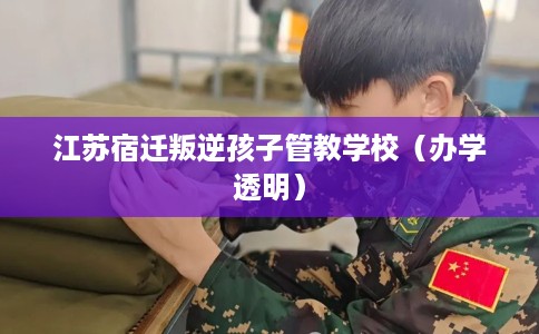 江苏宿迁叛逆孩子管教学校（办学透明）