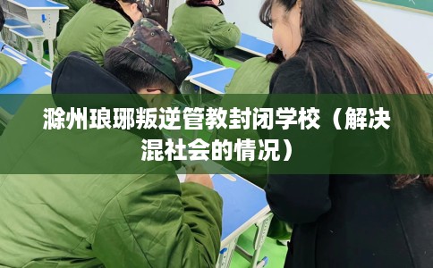 滁州琅琊叛逆管教封闭学校（解决混社会的情况）