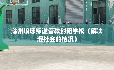 滁州琅琊叛逆管教封闭学校（解决混社会的情况）