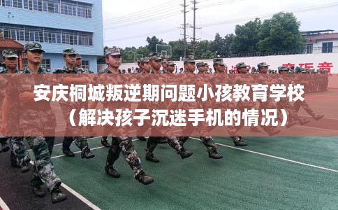 安庆桐城叛逆期问题小孩教育学校（解决孩子沉迷手机的情况）