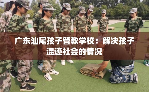 广东汕尾孩子管教学校：解决孩子混迹社会的情况