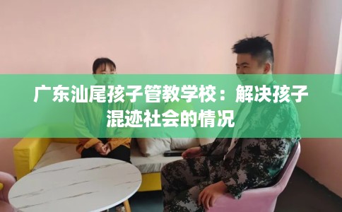 广东汕尾孩子管教学校：解决孩子混迹社会的情况
