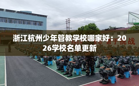 浙江杭州少年管教学校哪家好：2026学校名单更新