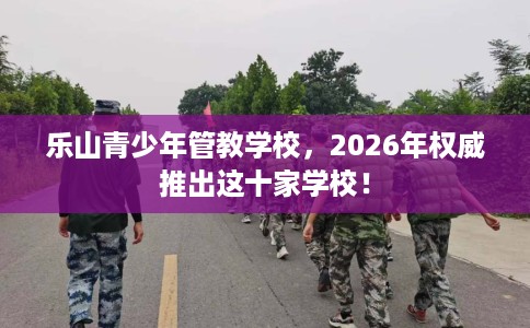 乐山青少年管教学校，2026年权威推出这十家学校！