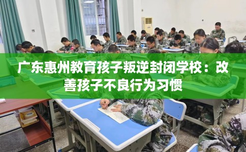 广东惠州教育孩子叛逆封闭学校：改善孩子不良行为习惯