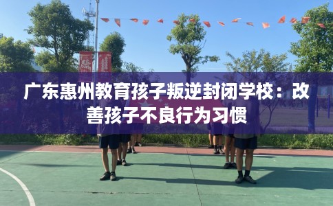 广东惠州教育孩子叛逆封闭学校：改善孩子不良行为习惯