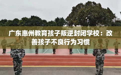 广东惠州教育孩子叛逆封闭学校：改善孩子不良行为习惯