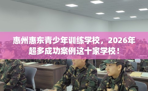 惠州惠东青少年训练学校，2026年超多成功案例这十家学校！