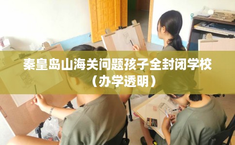 秦皇岛山海关问题孩子全封闭学校（办学透明）