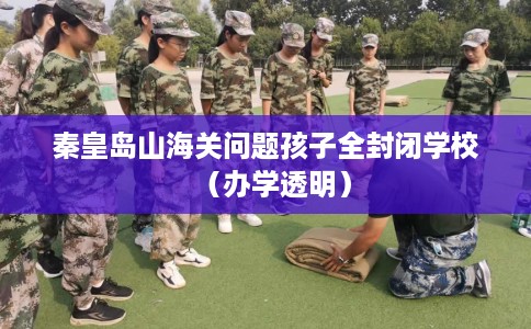 秦皇岛山海关问题孩子全封闭学校（办学透明）