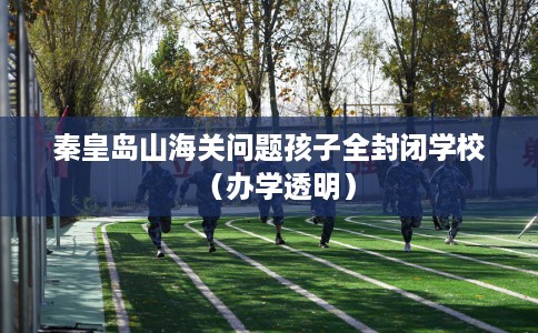 秦皇岛山海关问题孩子全封闭学校（办学透明）