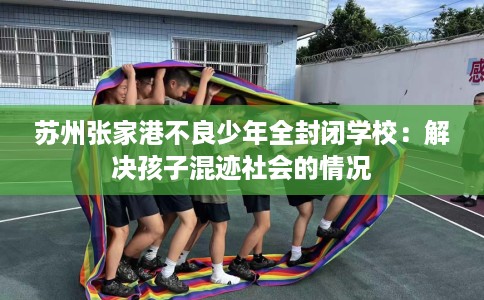 苏州张家港不良少年全封闭学校：解决孩子混迹社会的情况