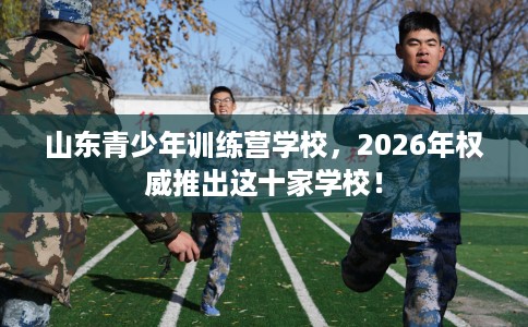 山东青少年训练营学校，2026年权威推出这十家学校！