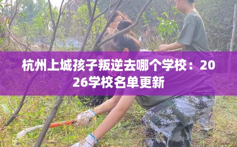 杭州上城孩子叛逆去哪个学校：2026学校名单更新