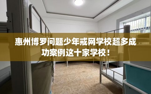 惠州博罗问题少年戒网学校超多成功案例这十家学校！