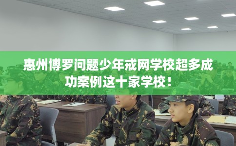 惠州博罗问题少年戒网学校超多成功案例这十家学校！