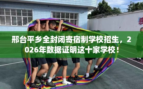 邢台平乡全封闭寄宿制学校招生，2026年数据证明这十家学校！