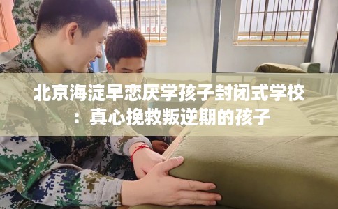 北京海淀早恋厌学孩子封闭式学校：真心挽救叛逆期的孩子